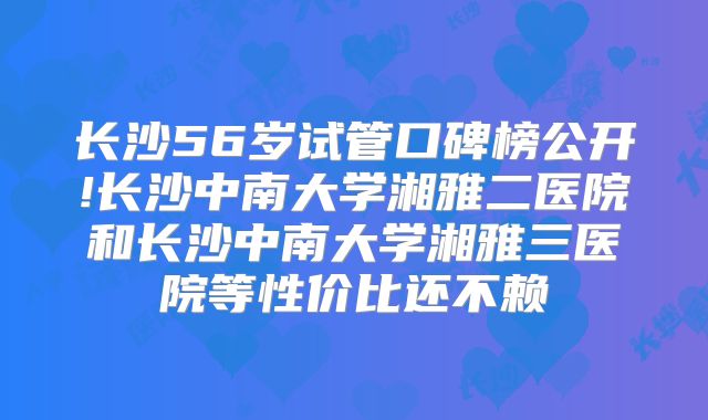 长沙56岁试管口碑榜公开!长沙中南大学湘雅二医院和长沙中南大学湘雅三医院等性价比还不赖