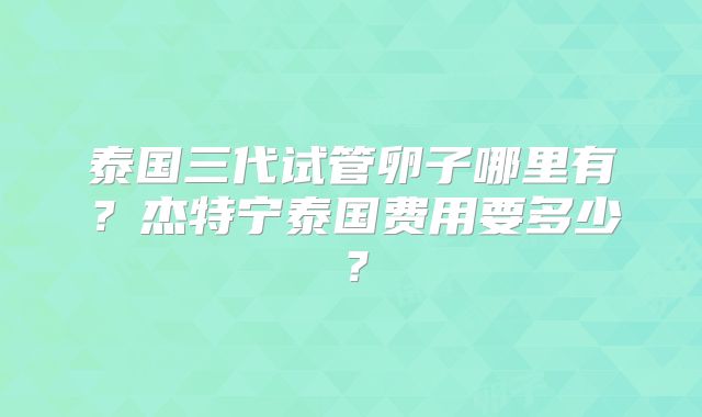 泰国三代试管卵子哪里有？杰特宁泰国费用要多少？