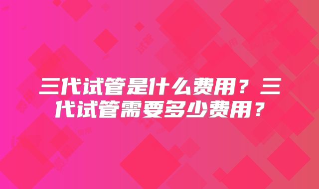 三代试管是什么费用?三代试管需要多少费用?