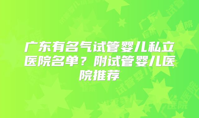 广东有名气试管婴儿私立医院名单?附试管婴儿医院推荐