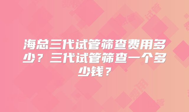 海总三代试管筛查费用多少?三代试管筛查一个多少钱?