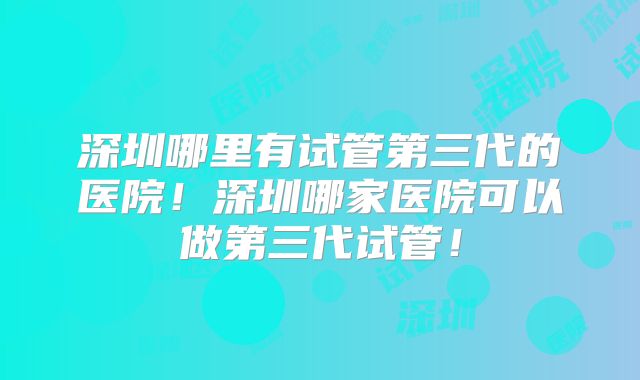深圳哪里有试管第三代的医院！深圳哪家医院可以做第三代试管！
