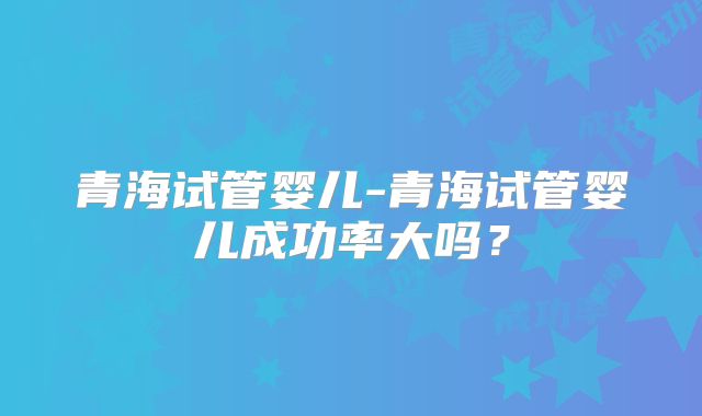 青海试管婴儿-青海试管婴儿成功率大吗?