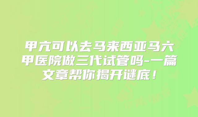 甲亢可以去马来西亚马六甲医院做三代试管吗-一篇文章帮你揭开谜底!