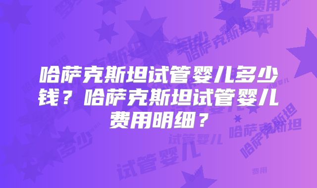 哈萨克斯坦试管婴儿多少钱？哈萨克斯坦试管婴儿费用明细？