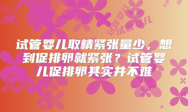 试管婴儿取精紧张量少，想到促排卵就紧张？试管婴儿促排卵其实并不难