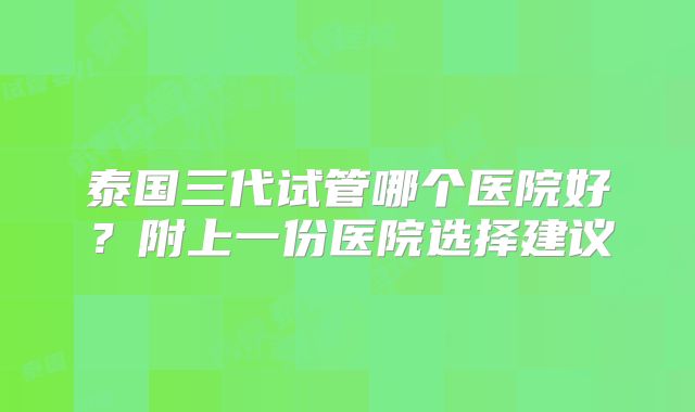 泰国三代试管哪个医院好？附上一份医院选择建议
