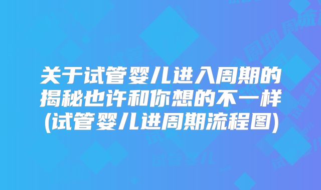 关于试管婴儿进入周期的揭秘也许和你想的不一样(试管婴儿进周期流程图)