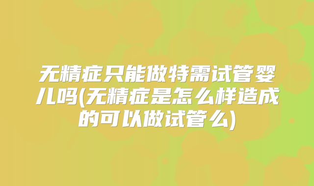 无精症只能做特需试管婴儿吗(无精症是怎么样造成的可以做试管么)