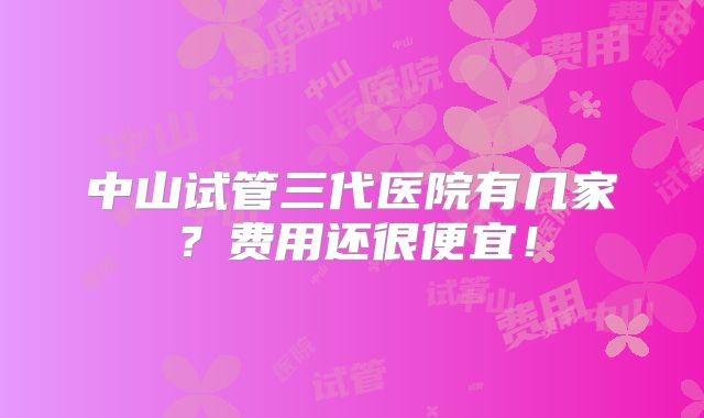 中山试管三代医院有几家？费用还很便宜！
