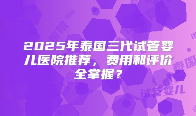 2025年泰国三代试管婴儿医院推荐，费用和评价全掌握？
