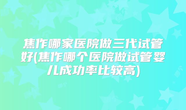 焦作哪家医院做三代试管好(焦作哪个医院做试管婴儿成功率比较高)