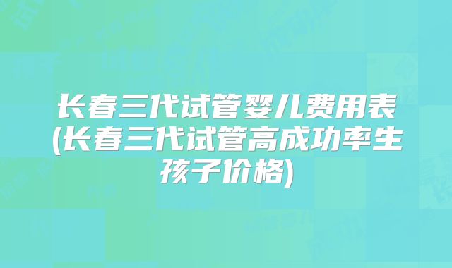 长春三代试管婴儿费用表(长春三代试管高成功率生孩子价格)