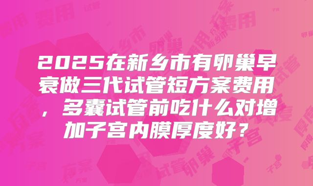 2025在新乡市有卵巢早衰做三代试管短方案费用，多囊试管前吃什么对增加子宫内膜厚度好？