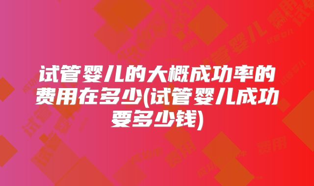试管婴儿的大概成功率的费用在多少(试管婴儿成功要多少钱)