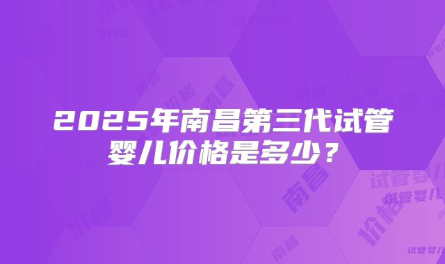 2025年南昌第三代试管婴儿价格是多少？