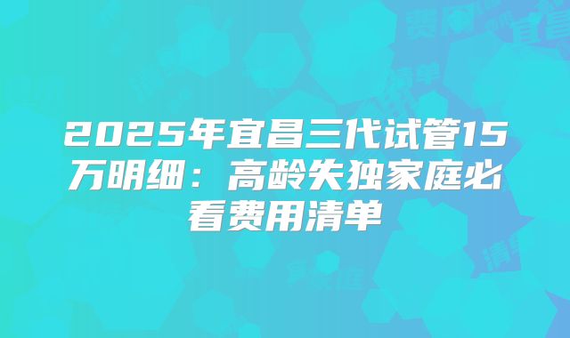2025年宜昌三代试管15万明细：高龄失独家庭必看费用清单