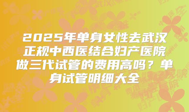 2025年单身女性去武汉正规中西医结合妇产医院做三代试管的费用高吗?单身试管明细大全