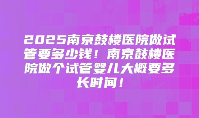 2025南京鼓楼医院做试管要多少钱！南京鼓楼医院做个试管婴儿大概要多长时间！