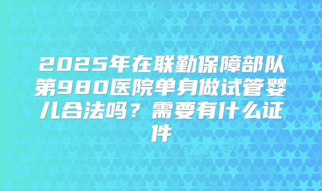 2025年在联勤保障部队第980医院单身做试管婴儿合法吗？需要有什么证件