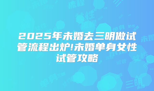 2025年未婚去三明做试管流程出炉!未婚单身女性试管攻略