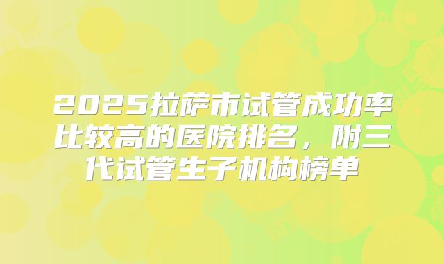 2025拉萨市试管成功率比较高的医院排名，附三代试管生子机构榜单