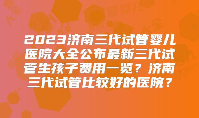 2023济南三代试管婴儿医院大全公布最新三代试管生孩子费用一览？济南三代试管比较好的医院？