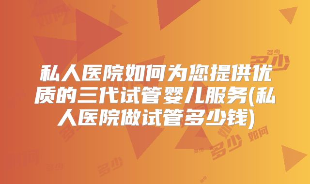 私人医院如何为您提供优质的三代试管婴儿服务(私人医院做试管多少钱)
