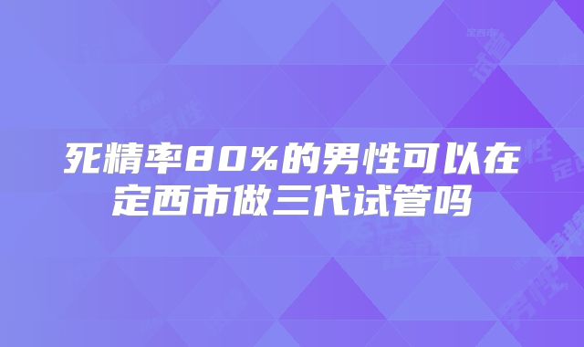 死精率80%的男性可以在定西市做三代试管吗
