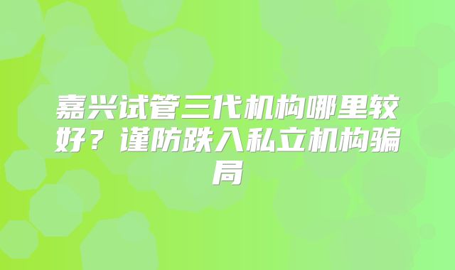 嘉兴试管三代机构哪里较好？谨防跌入私立机构骗局