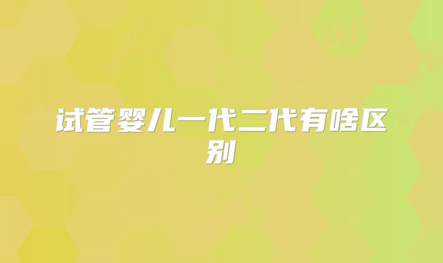 试管婴儿一代二代有啥区别