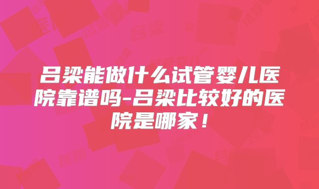 吕梁能做什么试管婴儿医院靠谱吗-吕梁比较好的医院是哪家！