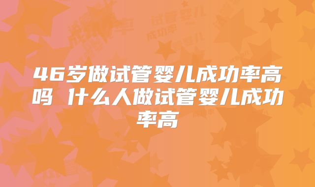 46岁做试管婴儿成功率高吗 什么人做试管婴儿成功率高