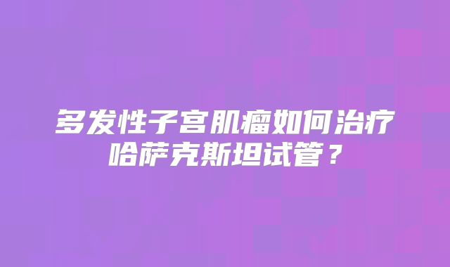 多发性子宫肌瘤如何治疗哈萨克斯坦试管？