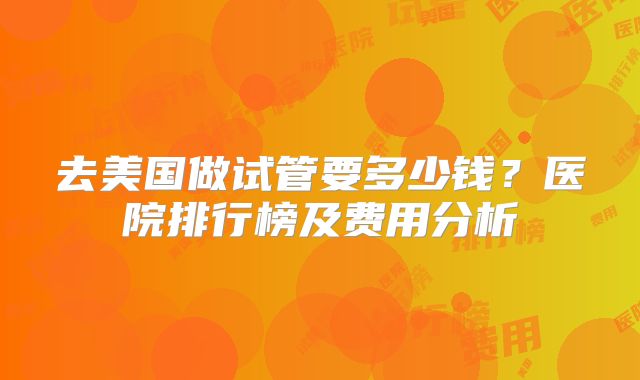 去美国做试管要多少钱？医院排行榜及费用分析
