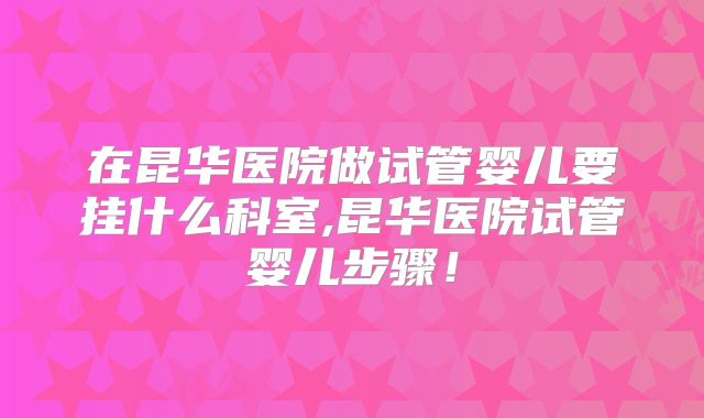 在昆华医院做试管婴儿要挂什么科室,昆华医院试管婴儿步骤！