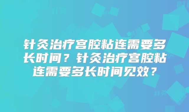 针灸治疗宫腔粘连需要多长时间？针灸治疗宫腔粘连需要多长时间见效？
