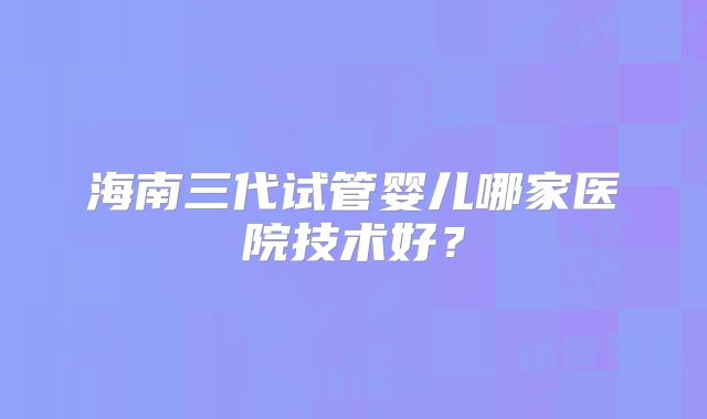 海南三代试管婴儿哪家医院技术好？