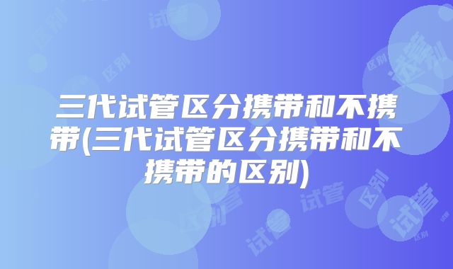 三代试管区分携带和不携带(三代试管区分携带和不携带的区别)