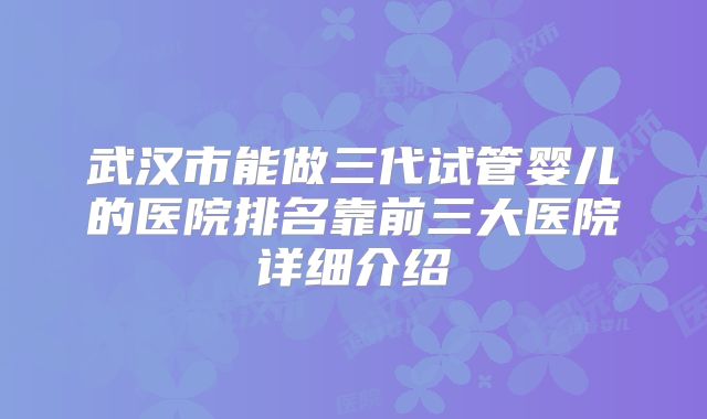 武汉市能做三代试管婴儿的医院排名靠前三大医院详细介绍
