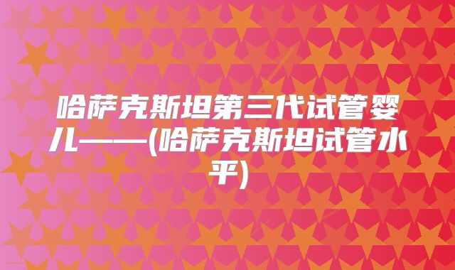 哈萨克斯坦第三代试管婴儿——(哈萨克斯坦试管水平)