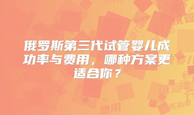俄罗斯第三代试管婴儿成功率与费用,哪种方案更适合你?