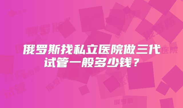 俄罗斯找私立医院做三代试管一般多少钱？
