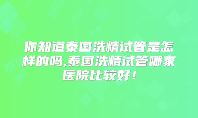 你知道泰国洗精试管是怎样的吗,泰国洗精试管哪家医院比较好!