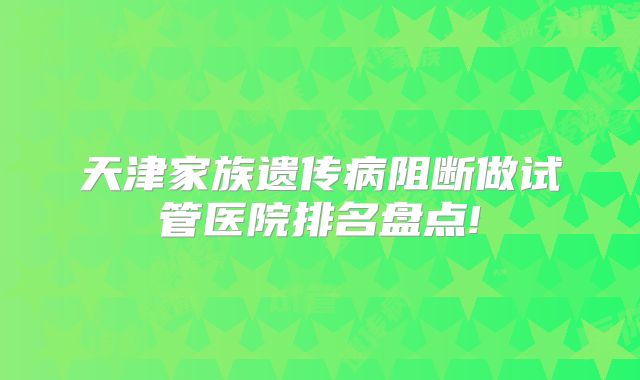 天津家族遗传病阻断做试管医院排名盘点!