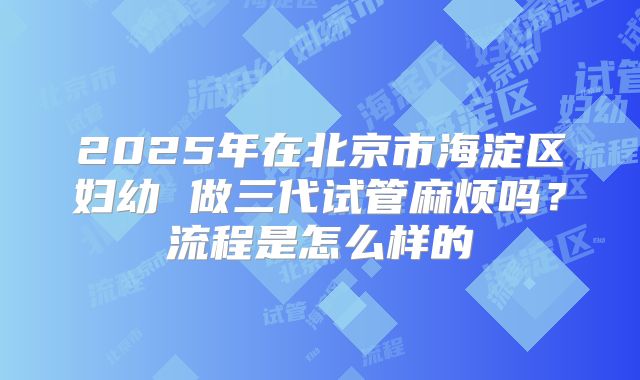 2025年在北京市海淀区妇幼 做三代试管麻烦吗?流程是怎么样的