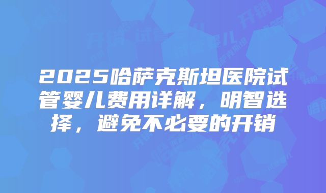 2025哈萨克斯坦医院试管婴儿费用详解,明智选择,避免不必要的开销