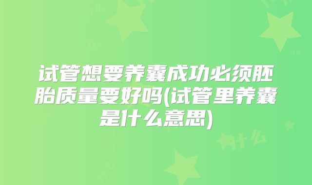试管想要养囊成功必须胚胎质量要好吗(试管里养囊是什么意思)