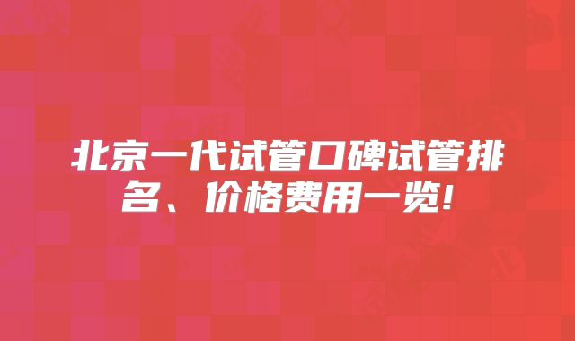 北京一代试管口碑试管排名、价格费用一览!