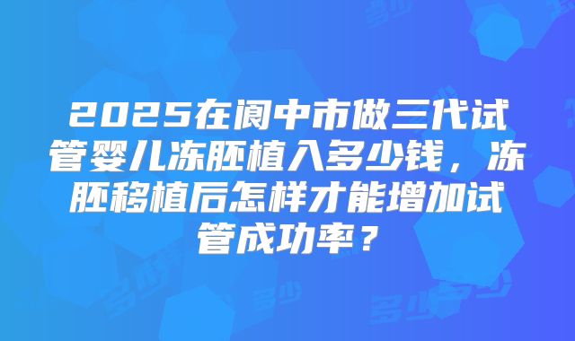 2025在阆中市做三代试管婴儿冻胚植入多少钱,冻胚移植后怎样才能增加试管成功率?